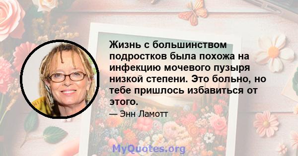 Жизнь с большинством подростков была похожа на инфекцию мочевого пузыря низкой степени. Это больно, но тебе пришлось избавиться от этого.