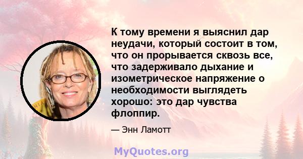 К тому времени я выяснил дар неудачи, который состоит в том, что он прорывается сквозь все, что задерживало дыхание и изометрическое напряжение о необходимости выглядеть хорошо: это дар чувства флоппир.