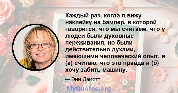 Каждый раз, когда я вижу наклейку на бампер, в которой говорится, что мы считаем, что у людей были духовные переживания, но были действительно духами, имеющими человеческий опыт, я (а) считаю, что это правда и (б) хочу