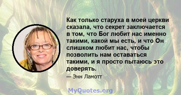 Как только старуха в моей церкви сказала, что секрет заключается в том, что Бог любит нас именно такими, какой мы есть, и что Он слишком любит нас, чтобы позволить нам оставаться такими, и я просто пытаюсь это доверять.