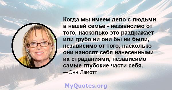 Когда мы имеем дело с людьми в нашей семье - независимо от того, насколько это раздражает или грубо ни они бы ни были, независимо от того, насколько они наносят себя нанесенными их страданиями, независимо самые глубокие 