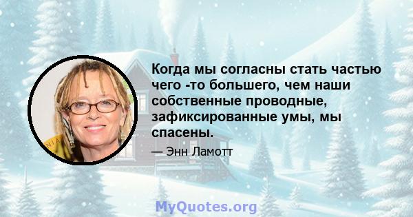 Когда мы согласны стать частью чего -то большего, чем наши собственные проводные, зафиксированные умы, мы спасены.