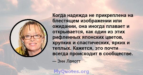 Когда надежда не прикреплена на блестящем изображении или ожидании, она иногда плавает и открывается, как один из этих рифленных японских цветов, хрупких и спастических, ярких и теплых. Кажется, это почти всегда