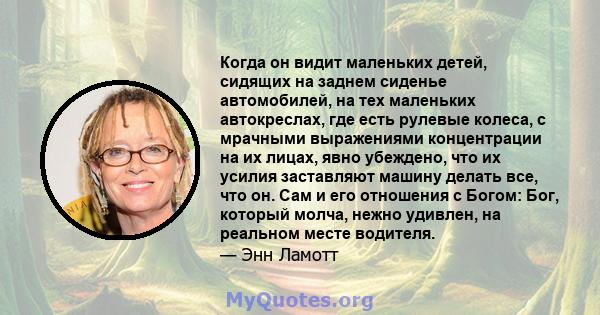 Когда он видит маленьких детей, сидящих на заднем сиденье автомобилей, на тех маленьких автокреслах, где есть рулевые колеса, с мрачными выражениями концентрации на их лицах, явно убеждено, что их усилия заставляют