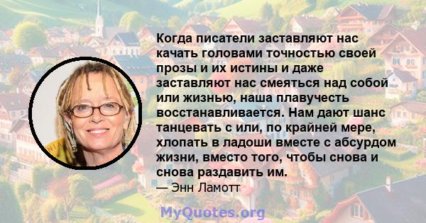 Когда писатели заставляют нас качать головами точностью своей прозы и их истины и даже заставляют нас смеяться над собой или жизнью, наша плавучесть восстанавливается. Нам дают шанс танцевать с или, по крайней мере,