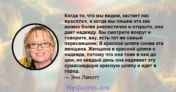 Когда то, что мы видим, застает нас врасплох, и когда мы пишем это как можно более реалистично и открыто, оно дает надежду. Вы смотрите вокруг и говорите, вау, есть тот же самый пересмешник; В красной шляпе снова эта