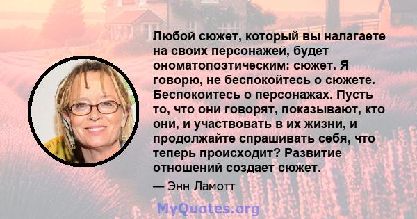 Любой сюжет, который вы налагаете на своих персонажей, будет ономатопоэтическим: сюжет. Я говорю, не беспокойтесь о сюжете. Беспокоитесь о персонажах. Пусть то, что они говорят, показывают, кто они, и участвовать в их