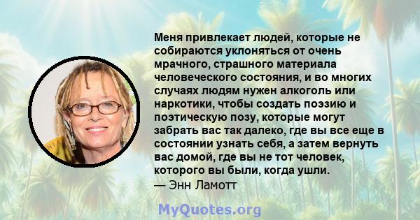 Меня привлекает людей, которые не собираются уклоняться от очень мрачного, страшного материала человеческого состояния, и во многих случаях людям нужен алкоголь или наркотики, чтобы создать поэзию и поэтическую позу,