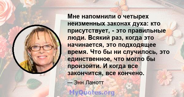 Мне напомнили о четырех неизменных законах духа: кто присутствует, - это правильные люди. Всякий раз, когда это начинается, это подходящее время. Что бы ни случилось, это единственное, что могло бы произойти. И когда