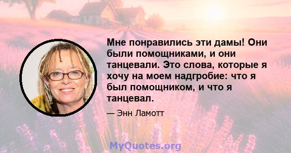 Мне понравились эти дамы! Они были помощниками, и они танцевали. Это слова, которые я хочу на моем надгробие: что я был помощником, и что я танцевал.