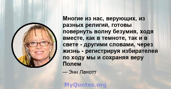 Многие из нас, верующих, из разных религий, готовы повернуть волну безумия, ходя вместе, как в темноте, так и в свете - другими словами, через жизнь - регистрируя избирателей по ходу мы и сохраняя веру Полем