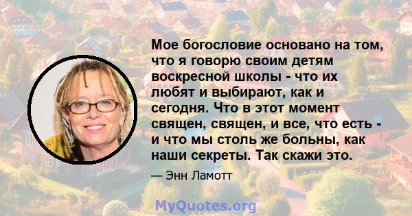 Мое богословие основано на том, что я говорю своим детям воскресной школы - что их любят и выбирают, как и сегодня. Что в этот момент священ, священ, и все, что есть - и что мы столь же больны, как наши секреты. Так