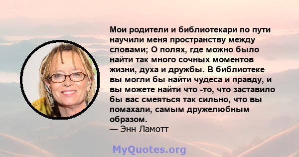 Мои родители и библиотекари по пути научили меня пространству между словами; О полях, где можно было найти так много сочных моментов жизни, духа и дружбы. В библиотеке вы могли бы найти чудеса и правду, и вы можете