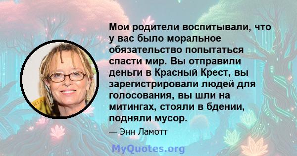 Мои родители воспитывали, что у вас было моральное обязательство попытаться спасти мир. Вы отправили деньги в Красный Крест, вы зарегистрировали людей для голосования, вы шли на митингах, стояли в бдении, подняли мусор.