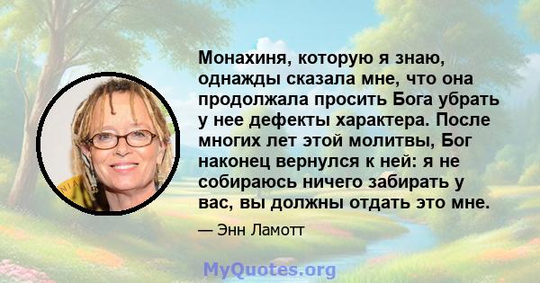 Монахиня, которую я знаю, однажды сказала мне, что она продолжала просить Бога убрать у нее дефекты характера. После многих лет этой молитвы, Бог наконец вернулся к ней: я не собираюсь ничего забирать у вас, вы должны