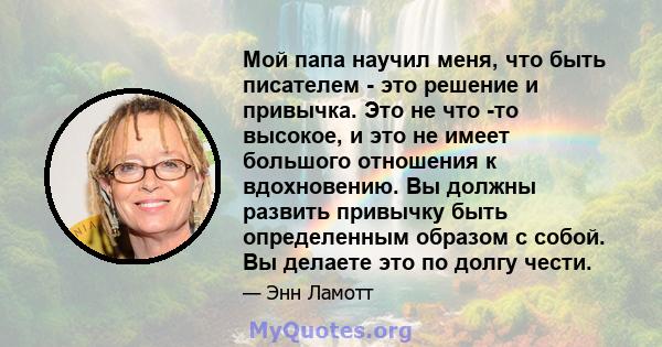 Мой папа научил меня, что быть писателем - это решение и привычка. Это не что -то высокое, и это не имеет большого отношения к вдохновению. Вы должны развить привычку быть определенным образом с собой. Вы делаете это по 