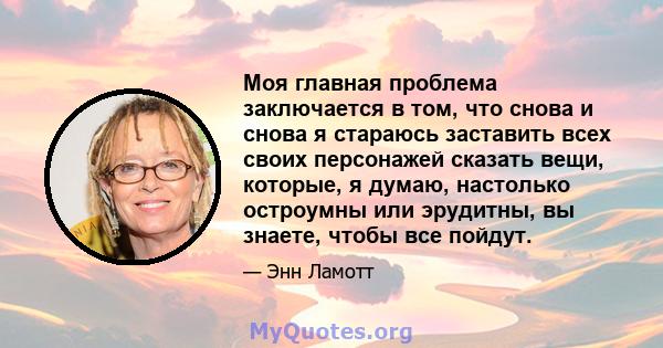 Моя главная проблема заключается в том, что снова и снова я стараюсь заставить всех своих персонажей сказать вещи, которые, я думаю, настолько остроумны или эрудитны, вы знаете, чтобы все пойдут.