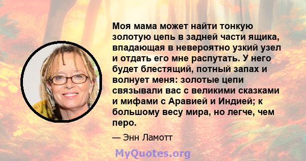 Моя мама может найти тонкую золотую цепь в задней части ящика, впадающая в невероятно узкий узел и отдать его мне распутать. У него будет блестящий, потный запах и волнует меня: золотые цепи связывали вас с великими