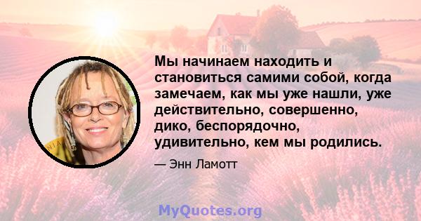 Мы начинаем находить и становиться самими собой, когда замечаем, как мы уже нашли, уже действительно, совершенно, дико, беспорядочно, удивительно, кем мы родились.