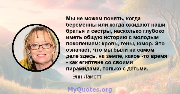 Мы не можем понять, когда беременны или когда ожидают наши братья и сестры, насколько глубоко иметь общую историю с молодым поколением: кровь, гены, юмор. Это означает, что мы были на самом деле здесь, на земле, какое