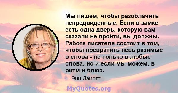 Мы пишем, чтобы разоблачить непредвиденные. Если в замке есть одна дверь, которую вам сказали не пройти, вы должны. Работа писателя состоит в том, чтобы превратить невыразимые в слова - не только в любые слова, но и