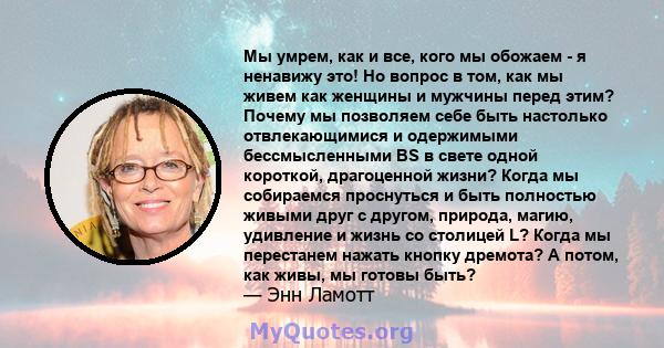 Мы умрем, как и все, кого мы обожаем - я ненавижу это! Но вопрос в том, как мы живем как женщины и мужчины перед этим? Почему мы позволяем себе быть настолько отвлекающимися и одержимыми бессмысленными BS в свете одной