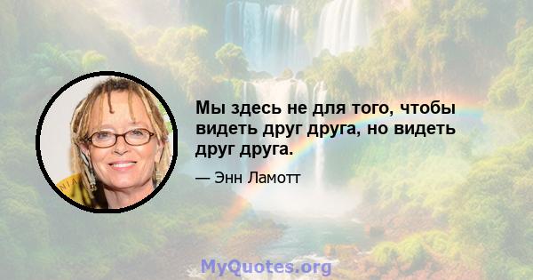 Мы здесь не для того, чтобы видеть друг друга, но видеть друг друга.