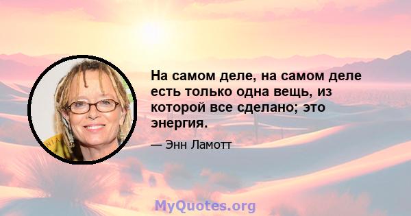 На самом деле, на самом деле есть только одна вещь, из которой все сделано; это энергия.