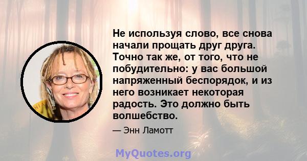 Не используя слово, все снова начали прощать друг друга. Точно так же, от того, что не побудительно: у вас большой напряженный беспорядок, и из него возникает некоторая радость. Это должно быть волшебство.