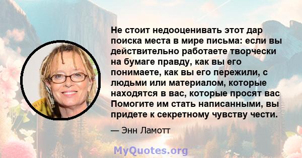 Не стоит недооценивать этот дар поиска места в мире письма: если вы действительно работаете творчески на бумаге правду, как вы его понимаете, как вы его пережили, с людьми или материалом, которые находятся в вас,