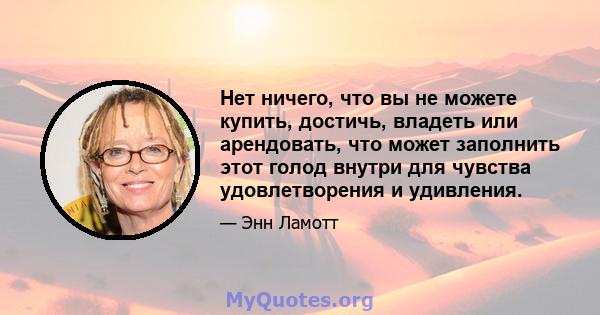 Нет ничего, что вы не можете купить, достичь, владеть или арендовать, что может заполнить этот голод внутри для чувства удовлетворения и удивления.