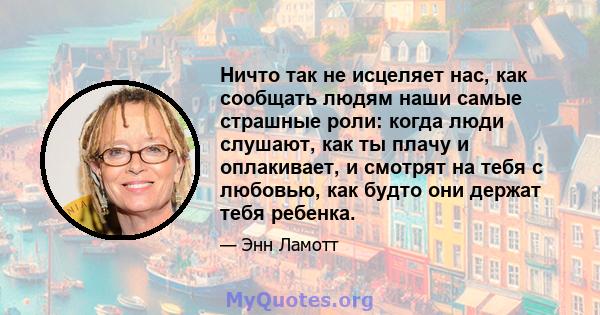 Ничто так не исцеляет нас, как сообщать людям наши самые страшные роли: когда люди слушают, как ты плачу и оплакивает, и смотрят на тебя с любовью, как будто они держат тебя ребенка.