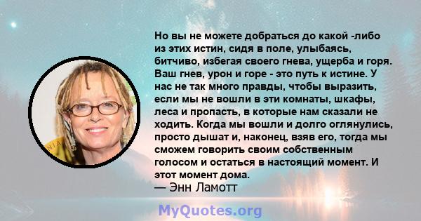 Но вы не можете добраться до какой -либо из этих истин, сидя в поле, улыбаясь, битчиво, избегая своего гнева, ущерба и горя. Ваш гнев, урон и горе - это путь к истине. У нас не так много правды, чтобы выразить, если мы