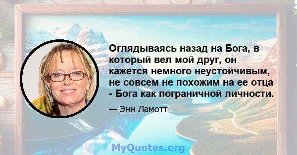 Оглядываясь назад на Бога, в который вел мой друг, он кажется немного неустойчивым, не совсем не похожим на ее отца - Бога как пограничной личности.