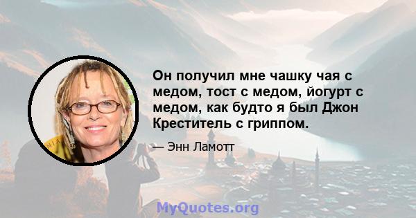 Он получил мне чашку чая с медом, тост с медом, йогурт с медом, как будто я был Джон Креститель с гриппом.