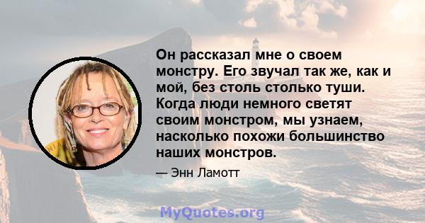 Он рассказал мне о своем монстру. Его звучал так же, как и мой, без столь столько туши. Когда люди немного светят своим монстром, мы узнаем, насколько похожи большинство наших монстров.