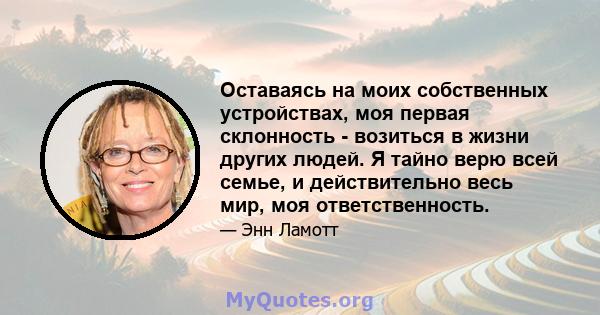 Оставаясь на моих собственных устройствах, моя первая склонность - возиться в жизни других людей. Я тайно верю всей семье, и действительно весь мир, моя ответственность.