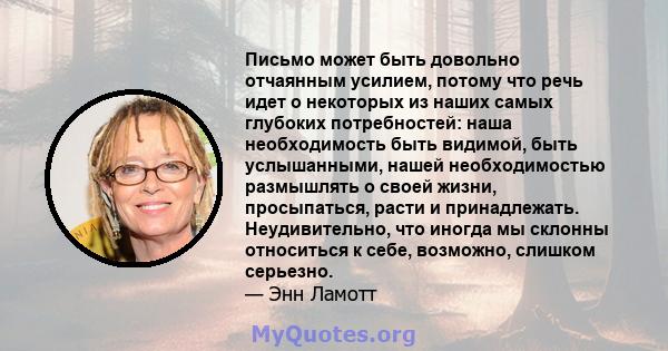 Письмо может быть довольно отчаянным усилием, потому что речь идет о некоторых из наших самых глубоких потребностей: наша необходимость быть видимой, быть услышанными, нашей необходимостью размышлять о своей жизни,