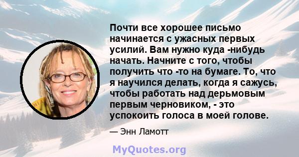 Почти все хорошее письмо начинается с ужасных первых усилий. Вам нужно куда -нибудь начать. Начните с того, чтобы получить что -то на бумаге. То, что я научился делать, когда я сажусь, чтобы работать над дерьмовым