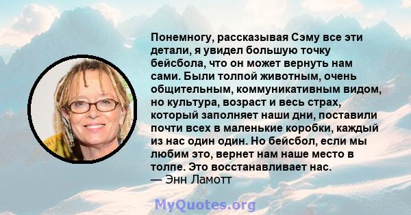 Понемногу, рассказывая Сэму все эти детали, я увидел большую точку бейсбола, что он может вернуть нам сами. Были толпой животным, очень общительным, коммуникативным видом, но культура, возраст и весь страх, который