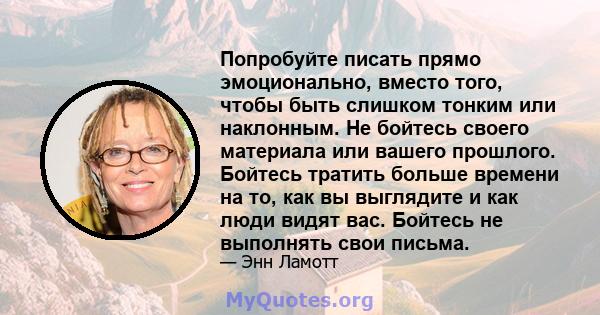 Попробуйте писать прямо эмоционально, вместо того, чтобы быть слишком тонким или наклонным. Не бойтесь своего материала или вашего прошлого. Бойтесь тратить больше времени на то, как вы выглядите и как люди видят вас.