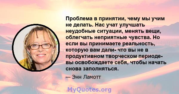 Проблема в принятии, чему мы учим не делать. Нас учат улучшать неудобные ситуации, менять вещи, облегчать неприятные чувства. Но если вы принимаете реальность, которую вам дали- что вы не в продуктивном творческом