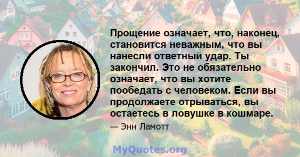 Прощение означает, что, наконец, становится неважным, что вы нанесли ответный удар. Ты закончил. Это не обязательно означает, что вы хотите пообедать с человеком. Если вы продолжаете отрываться, вы остаетесь в ловушке в 