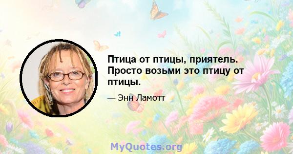 Птица от птицы, приятель. Просто возьми это птицу от птицы.