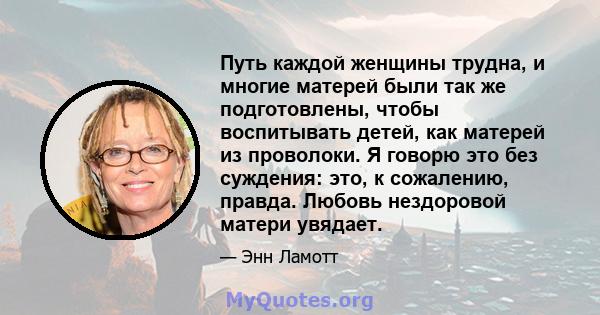 Путь каждой женщины трудна, и многие матерей были так же подготовлены, чтобы воспитывать детей, как матерей из проволоки. Я говорю это без суждения: это, к сожалению, правда. Любовь нездоровой матери увядает.