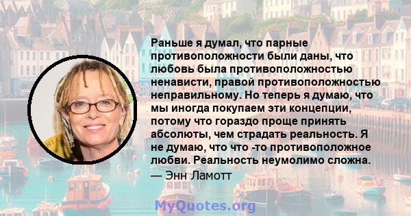 Раньше я думал, что парные противоположности были даны, что любовь была противоположностью ненависти, правой противоположностью неправильному. Но теперь я думаю, что мы иногда покупаем эти концепции, потому что гораздо