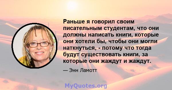 Раньше я говорил своим писательным студентам, что они должны написать книги, которые они хотели бы, чтобы они могли наткнуться, - потому что тогда будут существовать книги, за которые они жаждут и жаждут.