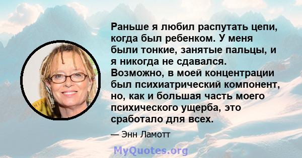 Раньше я любил распутать цепи, когда был ребенком. У меня были тонкие, занятые пальцы, и я никогда не сдавался. Возможно, в моей концентрации был психиатрический компонент, но, как и большая часть моего психического