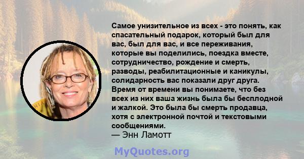 Самое унизительное из всех - это понять, как спасательный подарок, который был для вас, был для вас, и все переживания, которые вы поделились, поездка вместе, сотрудничество, рождение и смерть, разводы, реабилитационные 