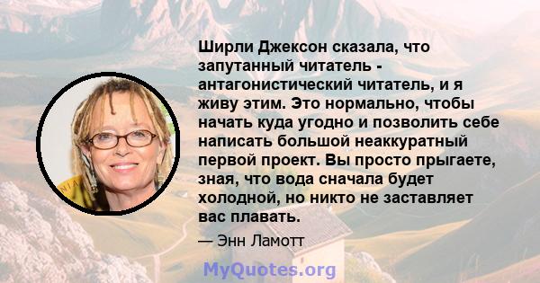 Ширли Джексон сказала, что запутанный читатель - антагонистический читатель, и я живу этим. Это нормально, чтобы начать куда угодно и позволить себе написать большой неаккуратный первой проект. Вы просто прыгаете, зная, 